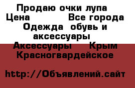 Продаю очки лупа › Цена ­ 2 500 - Все города Одежда, обувь и аксессуары » Аксессуары   . Крым,Красногвардейское